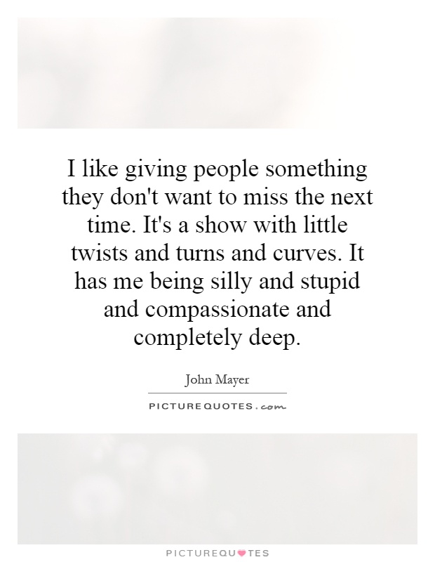 I like giving people something they don't want to miss the next time. It's a show with little twists and turns and curves. It has me being silly and stupid and compassionate and completely deep Picture Quote #1
