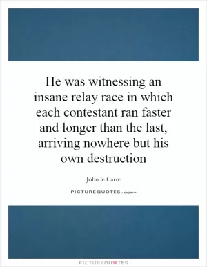 He was witnessing an insane relay race in which each contestant ran faster and longer than the last, arriving nowhere but his own destruction Picture Quote #1