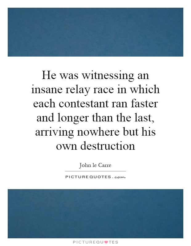 He was witnessing an insane relay race in which each contestant ran faster and longer than the last, arriving nowhere but his own destruction Picture Quote #1