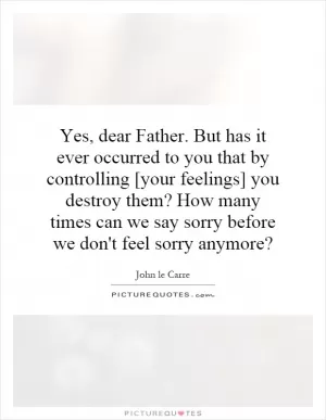 Yes, dear Father. But has it ever occurred to you that by controlling [your feelings] you destroy them? How many times can we say sorry before we don't feel sorry anymore? Picture Quote #1