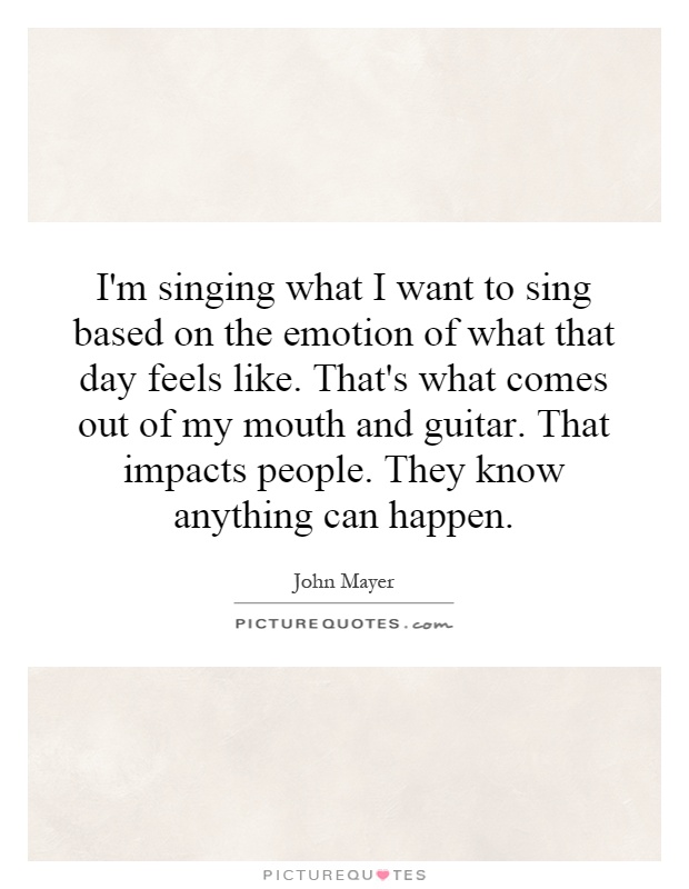 I'm singing what I want to sing based on the emotion of what that day feels like. That's what comes out of my mouth and guitar. That impacts people. They know anything can happen Picture Quote #1