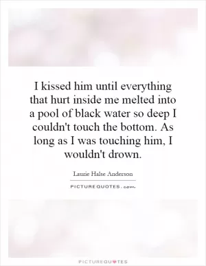 I kissed him until everything that hurt inside me melted into a pool of black water so deep I couldn't touch the bottom. As long as I was touching him, I wouldn't drown Picture Quote #1