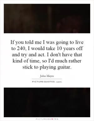 If you told me I was going to live to 240, I would take 10 years off and try and act. I don't have that kind of time, so I'd much rather stick to playing guitar Picture Quote #1