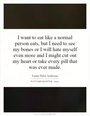 I want to eat like a normal person eats, but I need to see my bones or I will hate myself even more and I might cut out my heart or take every pill that was ever made Picture Quote #1