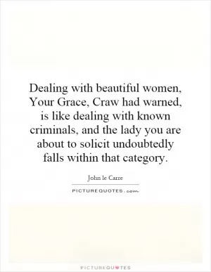 Dealing with beautiful women, Your Grace, Craw had warned, is like dealing with known criminals, and the lady you are about to solicit undoubtedly falls within that category Picture Quote #1