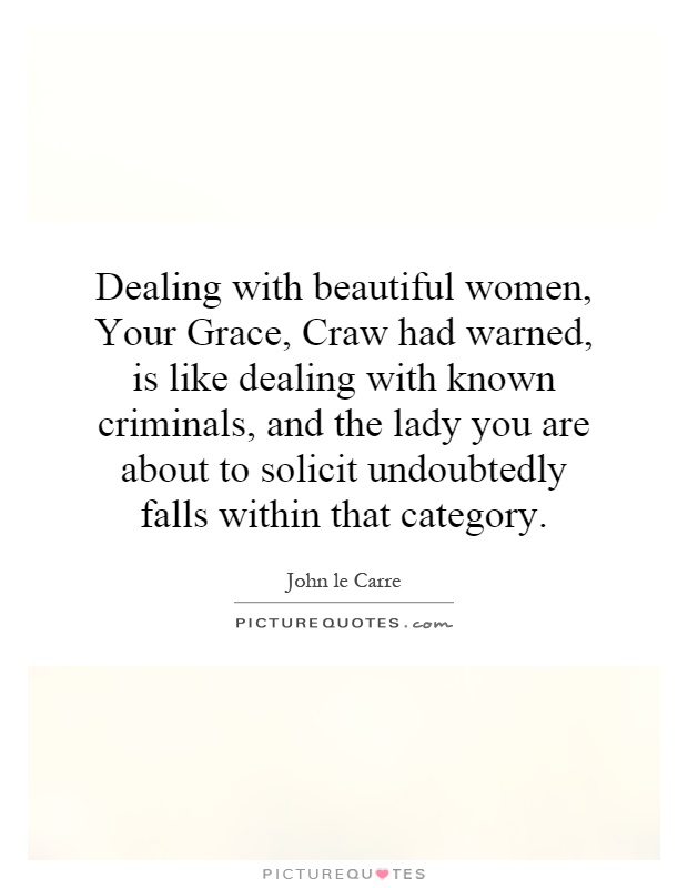 Dealing with beautiful women, Your Grace, Craw had warned, is like dealing with known criminals, and the lady you are about to solicit undoubtedly falls within that category Picture Quote #1
