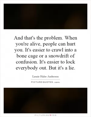 And that's the problem. When you're alive, people can hurt you. It's easier to crawl into a bone cage or a snowdrift of confusion. It's easier to lock everybody out. But it's a lie Picture Quote #1