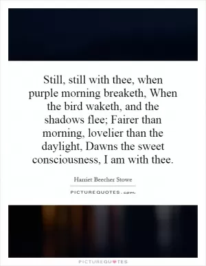 Still, still with thee, when purple morning breaketh, When the bird waketh, and the shadows flee; Fairer than morning, lovelier than the daylight, Dawns the sweet consciousness, I am with thee Picture Quote #1