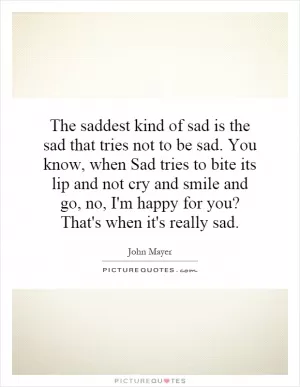 The saddest kind of sad is the sad that tries not to be sad. You know, when Sad tries to bite its lip and not cry and smile and go, no, I'm happy for you? That's when it's really sad Picture Quote #1