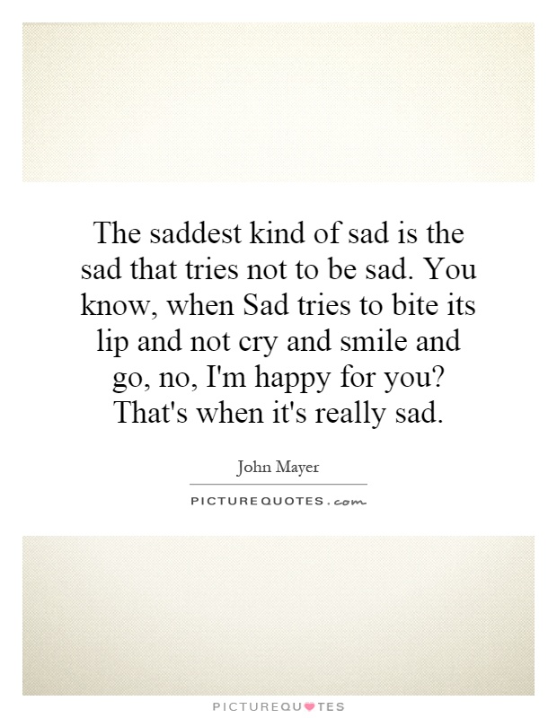 The saddest kind of sad is the sad that tries not to be sad. You know, when Sad tries to bite its lip and not cry and smile and go, no, I'm happy for you? That's when it's really sad Picture Quote #1