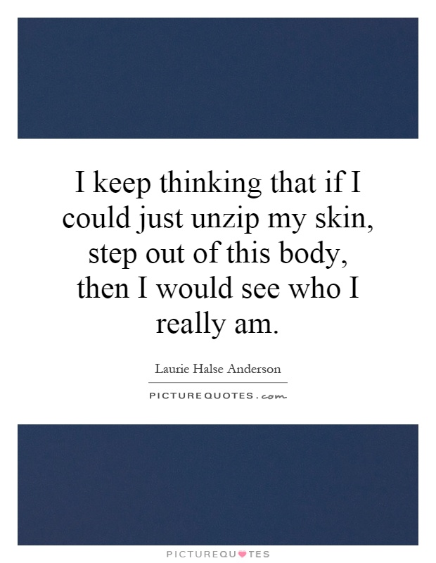 I keep thinking that if I could just unzip my skin, step out of this body, then I would see who I really am Picture Quote #1