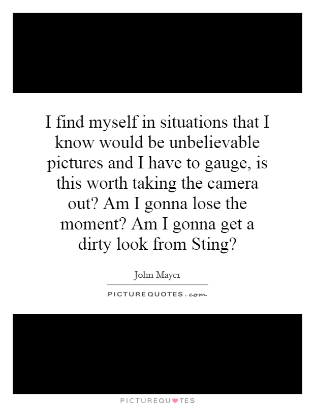 I find myself in situations that I know would be unbelievable pictures and I have to gauge, is this worth taking the camera out? Am I gonna lose the moment? Am I gonna get a dirty look from Sting? Picture Quote #1