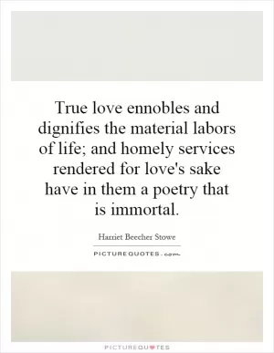 True love ennobles and dignifies the material labors of life; and homely services rendered for love's sake have in them a poetry that is immortal Picture Quote #1