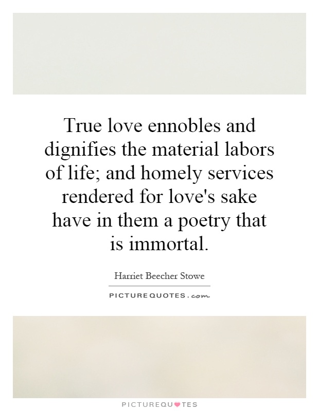 True love ennobles and dignifies the material labors of life; and homely services rendered for love's sake have in them a poetry that is immortal Picture Quote #1