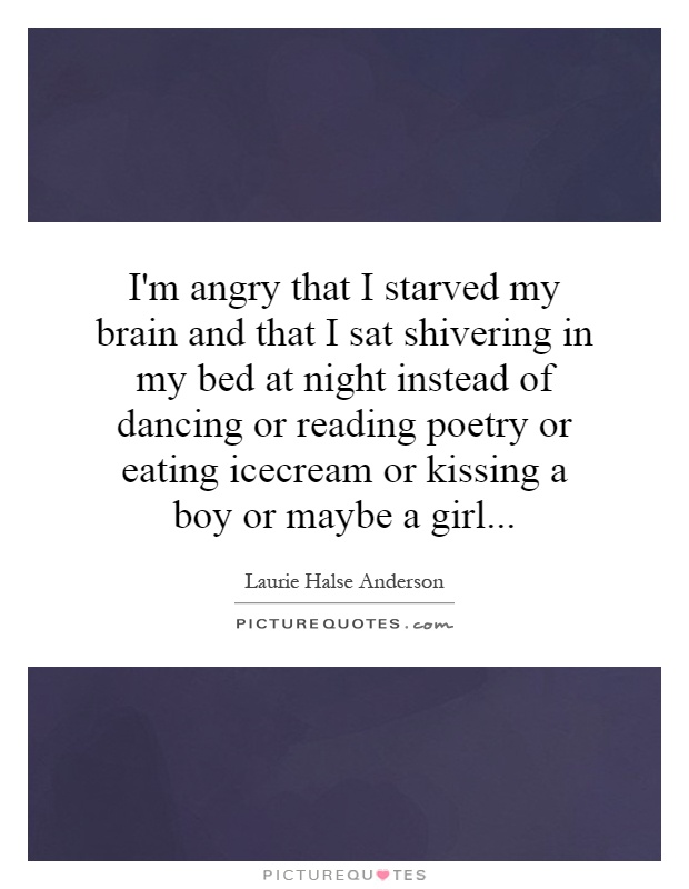 I'm angry that I starved my brain and that I sat shivering in my bed at night instead of dancing or reading poetry or eating icecream or kissing a boy or maybe a girl Picture Quote #1