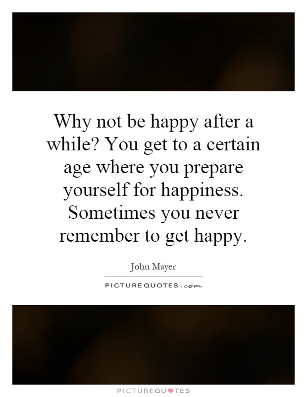 Why not be happy after a while? You get to a certain age where you prepare yourself for happiness. Sometimes you never remember to get happy Picture Quote #1
