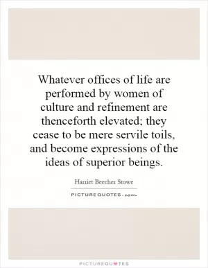 Whatever offices of life are performed by women of culture and refinement are thenceforth elevated; they cease to be mere servile toils, and become expressions of the ideas of superior beings Picture Quote #1