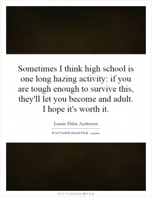 Sometimes I think high school is one long hazing activity: if you are tough enough to survive this, they'll let you become and adult. I hope it's worth it Picture Quote #1