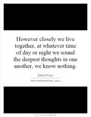 However closely we live together, at whatever time of day or night we sound the deepest thoughts in one another, we know nothing Picture Quote #1