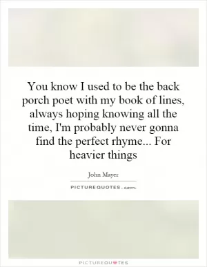 You know I used to be the back porch poet with my book of lines, always hoping knowing all the time, I'm probably never gonna find the perfect rhyme... For heavier things Picture Quote #1