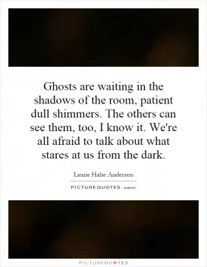 Ghosts are waiting in the shadows of the room, patient dull shimmers. The others can see them, too, I know it. We're all afraid to talk about what stares at us from the dark Picture Quote #1