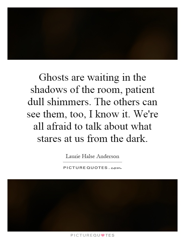 Ghosts are waiting in the shadows of the room, patient dull shimmers. The others can see them, too, I know it. We're all afraid to talk about what stares at us from the dark Picture Quote #1