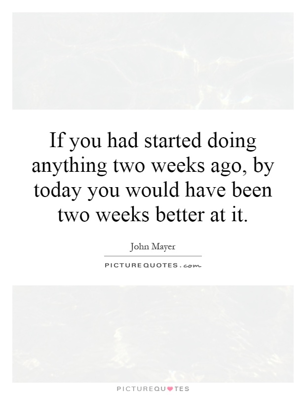 If you had started doing anything two weeks ago, by today you would have been two weeks better at it Picture Quote #1