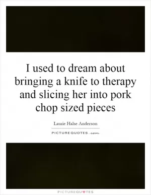 I used to dream about bringing a knife to therapy and slicing her into pork chop sized pieces Picture Quote #1
