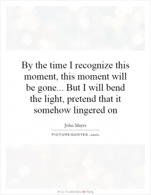 By the time I recognize this moment, this moment will be gone... But I will bend the light, pretend that it somehow lingered on Picture Quote #1