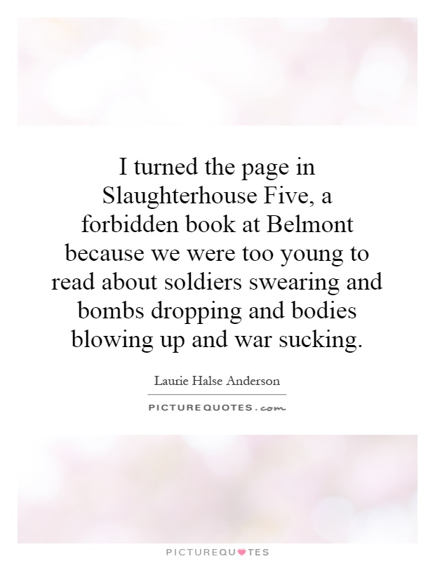 I turned the page in Slaughterhouse Five, a forbidden book at Belmont because we were too young to read about soldiers swearing and bombs dropping and bodies blowing up and war sucking Picture Quote #1