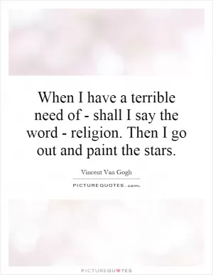When I have a terrible need of - shall I say the word - religion. Then I go out and paint the stars Picture Quote #1