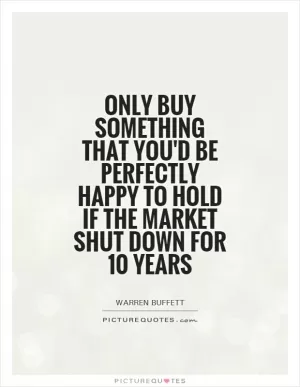 Only buy something that you'd be perfectly happy to hold if the market shut down for 10 years Picture Quote #1