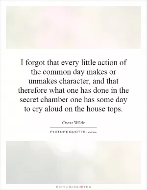 I forgot that every little action of the common day makes or unmakes character, and that therefore what one has done in the secret chamber one has some day to cry aloud on the house tops Picture Quote #1