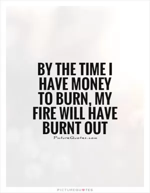 By the time I have money to burn, my fire will have burnt out Picture Quote #1