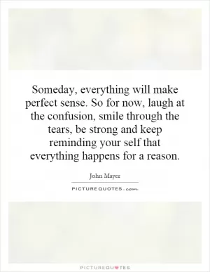 Someday, everything will make perfect sense. So for now, laugh at the confusion, smile through the tears, be strong and keep reminding your self that everything happens for a reason Picture Quote #1