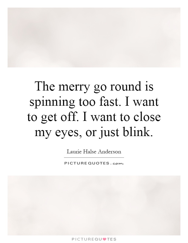 The merry go round is spinning too fast. I want to get off. I want to close my eyes, or just blink Picture Quote #1