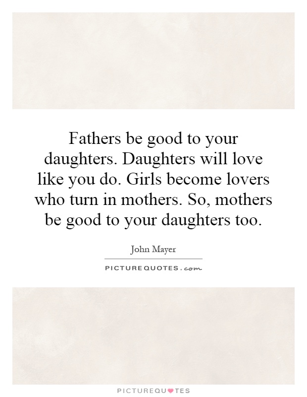 Fathers be good to your daughters. Daughters will love like you do. Girls become lovers who turn in mothers. So, mothers be good to your daughters too Picture Quote #1