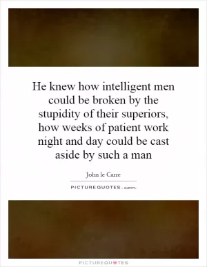 He knew how intelligent men could be broken by the stupidity of their superiors, how weeks of patient work night and day could be cast aside by such a man Picture Quote #1