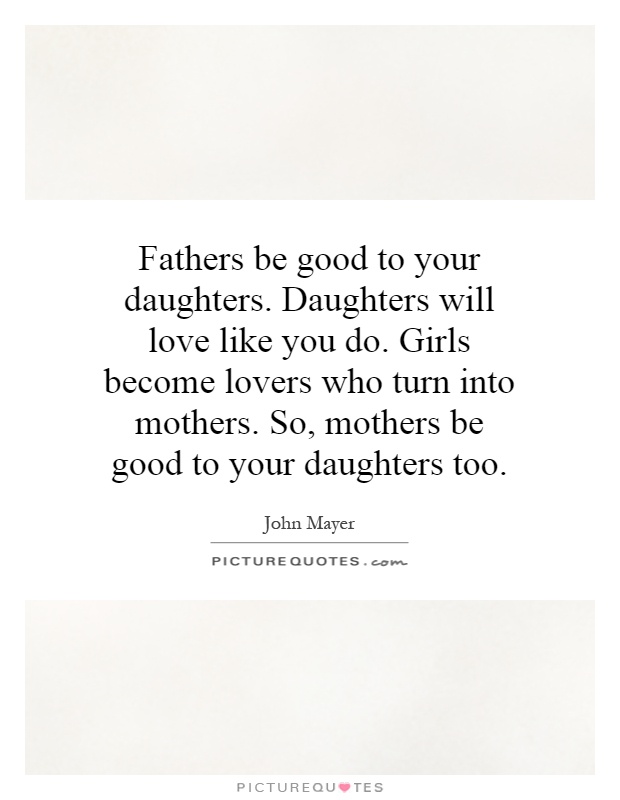 Fathers be good to your daughters. Daughters will love like you do. Girls become lovers who turn into mothers. So, mothers be good to your daughters too Picture Quote #1