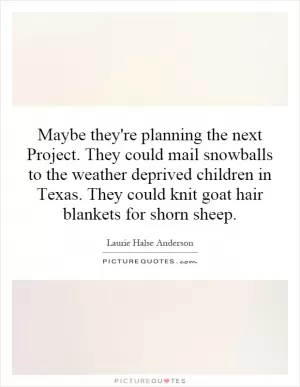 Maybe they're planning the next Project. They could mail snowballs to the weather deprived children in Texas. They could knit goat hair blankets for shorn sheep Picture Quote #1