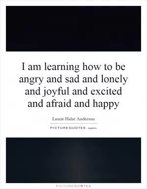 I am learning how to be angry and sad and lonely and joyful and excited and afraid and happy Picture Quote #1