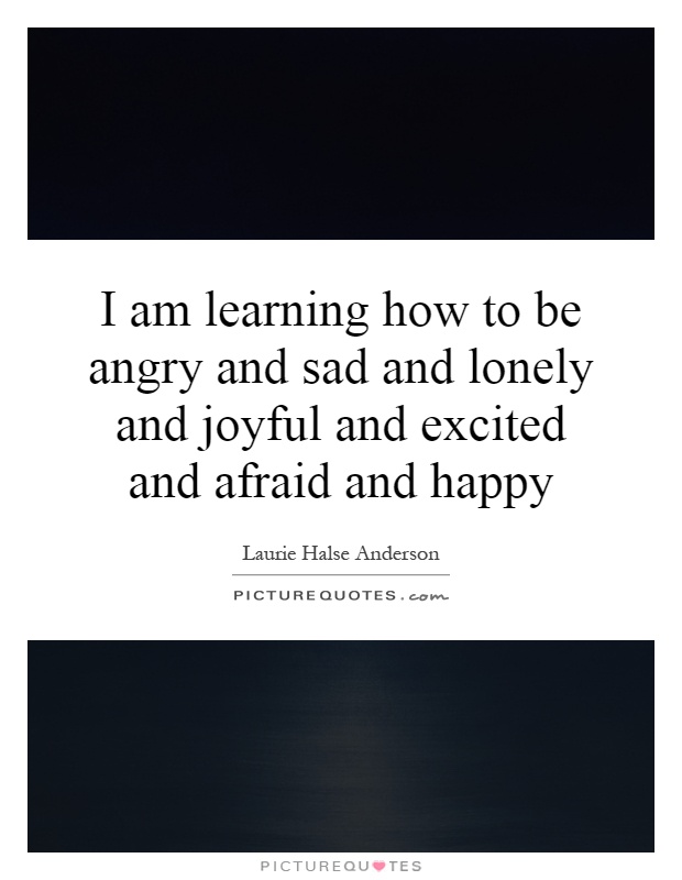 I am learning how to be angry and sad and lonely and joyful and excited and afraid and happy Picture Quote #1