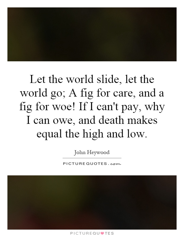 Let the world slide, let the world go; A fig for care, and a fig for woe! If I can't pay, why I can owe, and death makes equal the high and low Picture Quote #1