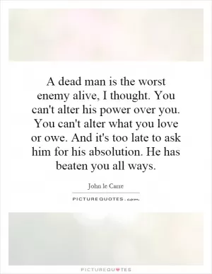 A dead man is the worst enemy alive, I thought. You can't alter his power over you. You can't alter what you love or owe. And it's too late to ask him for his absolution. He has beaten you all ways Picture Quote #1
