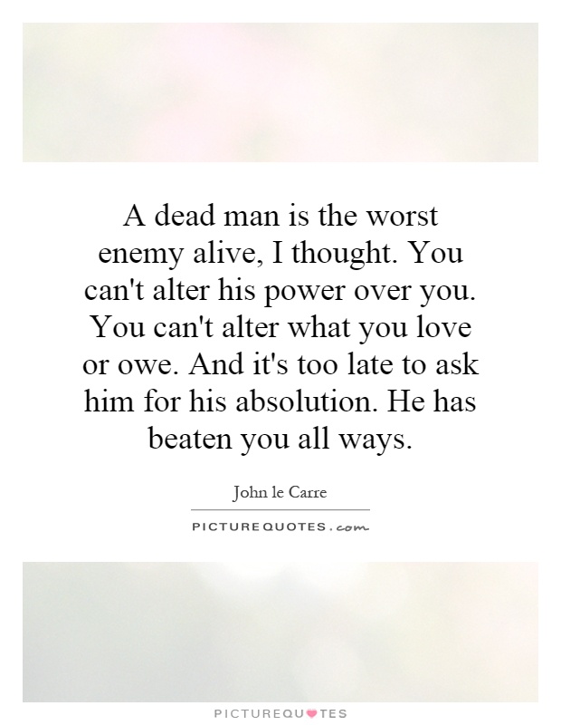 A dead man is the worst enemy alive, I thought. You can't alter his power over you. You can't alter what you love or owe. And it's too late to ask him for his absolution. He has beaten you all ways Picture Quote #1