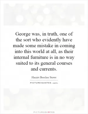 George was, in truth, one of the sort who evidently have made some mistake in coming into this world at all, as their internal furniture is in no way suited to its general courses and currents Picture Quote #1