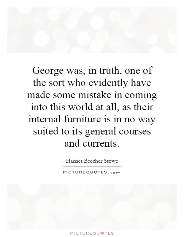 George was, in truth, one of the sort who evidently have made some mistake in coming into this world at all, as their internal furniture is in no way suited to its general courses and currents Picture Quote #1
