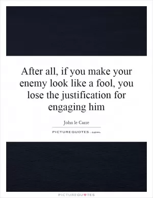 After all, if you make your enemy look like a fool, you lose the justification for engaging him Picture Quote #1