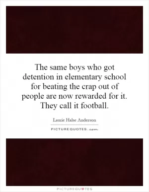 The same boys who got detention in elementary school for beating the crap out of people are now rewarded for it. They call it football Picture Quote #1