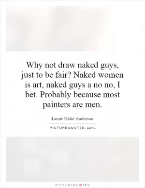 Why not draw naked guys, just to be fair? Naked women is art, naked guys a no no, I bet. Probably because most painters are men Picture Quote #1